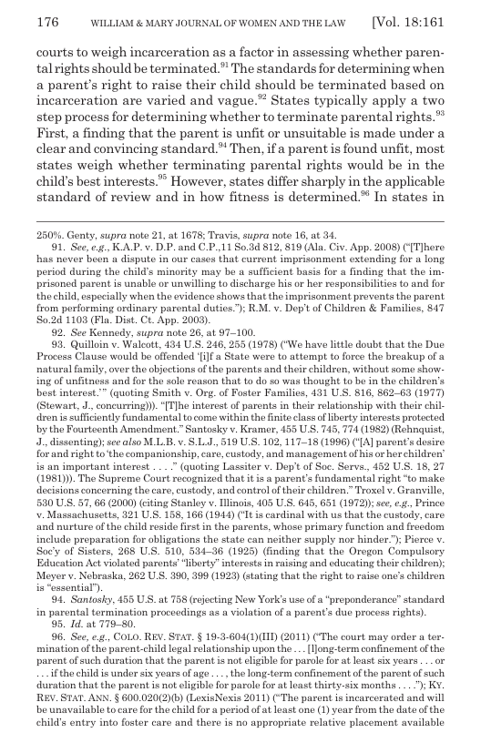176 WILLLAM & MARY JOURNALOF WOMEN ANDTHELAW  [Vol. 18:161  courts to weigh incarceration as a factor in assessing whether paren- talrights should be terminated.” The standards for determining when a parent’s right to raise their child should be terminated based on, incarceration are varied and vague.” States typically apply a two step process for determining whether to terminate parental rights. First, a finding that the parent is unfit or unsuitable is made under a clear and convineing standard.* Then, ifa parent is found unfit, most states weigh whether terminating parental rights would be in the childs best interests.” However, states differ sharply in the applicable standard of review and in how fitness is determined.* In states in  250%. Genty, supra note 21, at 1678; Travis, supra note 16, at 34  91. See, .. KAP.v. DP.and CP.,11 S0.3d 812, 819 (Ala. Civ. App. 2008) ([Tlhere has never been a dispute in our cases that current imprisonment extending for o long period during the child’s minority may bo a sufficient basis for a finding that the im. prisoned parent is unable or unwilling to discharge his o her responsibilities to and for the child, especially when the evidence shows that the imprisonment prevents the parent from performing ordinary parental duties.’); RM. v. Dep’tof Children & Families, 847 8024 1103 (Fla. Dist. Ct. App. 2009).  92. See Kennedy, supra note 26, at 97-100.  93, Quilloin v. Walcott, 431 U.S. 246, 255 (1978) (‘We have lttle doubt that the Due Process Clause would be offended il a State wore to attempt to forco the broakup of a natural family, over the objections of the parents and the childzen, without some show- ing of unfitness and for the sole reason that to do so was thought to be in the children’s best interest.” (quoting Smith v. Org.of Foster Familics, 431 US. 816, 862-63 (1977 (Stewart, 1, concurring). “[TJhe interest of parents in their relationship with their chil- dren s sufficiently fundamental tocome within the fnite class of berty interests protected by the Fourteenth Amendment.” Santosky v. Kramer, 455 U S. 745, 774 (1982) (Rehnquist, 3., dissonting; see also ML B.v. S.L.J, 519 U.S. 102, 11718 (1996) (4] parent’s desire for and right o the companionship, care, custody, and management of his or herchildren” is an important intorest . . ” (quoting Lassiter v. Dep’t of Soc. Serva., 452 US. 18, 27 (1951). The Supreme Court recognized that it is  parent’s fundamental right “to make decisions concerning tho care, custody, and controlof their children.” Troxel v. Granvill, 530 U.S. 57, 66 (2000) (citing Stanley v. linois, 105 U.S. 645, 651 (1972); se o2, Prince . Massachusetts, 321 US. 158, 166 (1944) (It is cardinal with us that the custody. care and nurture of the child rosido first in the parents, whose primary function and frecdom include preparation for obligations the state can neither supply nor hinder.”); Pierco v Sac’y of Sisters, 268 U.S. 510, 534-36 (1925) (finding that the Oregon Compulsory. Education Act violated parents ‘liberty”interests in raising and educating their childron); Meyer v. Nebraska, 262 U.S. 390, 399 (1923) stating that the right o raise one’s children  “essential)  94, Santosky, 455 U.S. at 758 (rejocting New York’s use of a “preponderance” standard in parontal termination proceedings as a violation of a parent’s due procoss rights).  95. Id. at 779-50.  96. See, ., COLO. REV. STAT. § 19-3-604(1)(IID) (2011) (‘The court may order a ter mination ofthe parent child logal relationship upon the . [ljong-torm confinement of the. parent of such duration that the parent i not elgible for parole for at loast six yoars .._or  ifthe child s under six years of age ... the long-term confinement of the parent of such duration that the paront is not ligible for parole for at least thirty-six months... ); KY. REV. STAT. ANN. § 600.020(2)(b) (LexisNexis 2011) (“The parent is incarcerated and will be unavailable tocare for the child fora period ofatleast one (1) vear from the dateof the childs entry into foster care and there is no appropriate relative placoment available  